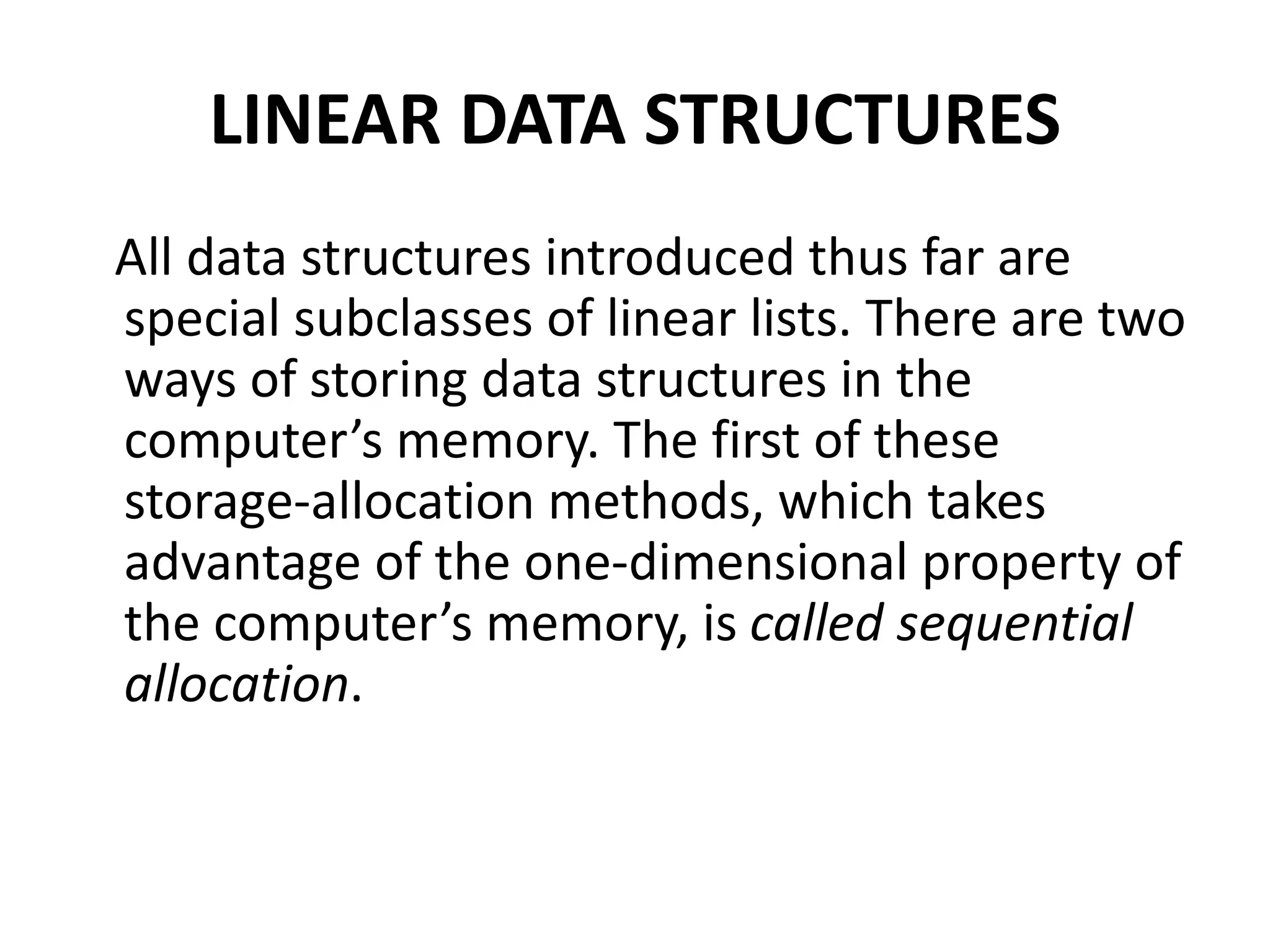 LINEAR DATA STRUCTURES
All data structures introduced thus far are
special subclasses of linear lists. There are two
ways of storing data structures in the
computer’s memory. The first of these
storage-allocation methods, which takes
advantage of the one-dimensional property of
the computer’s memory, is called sequential
allocation.
 