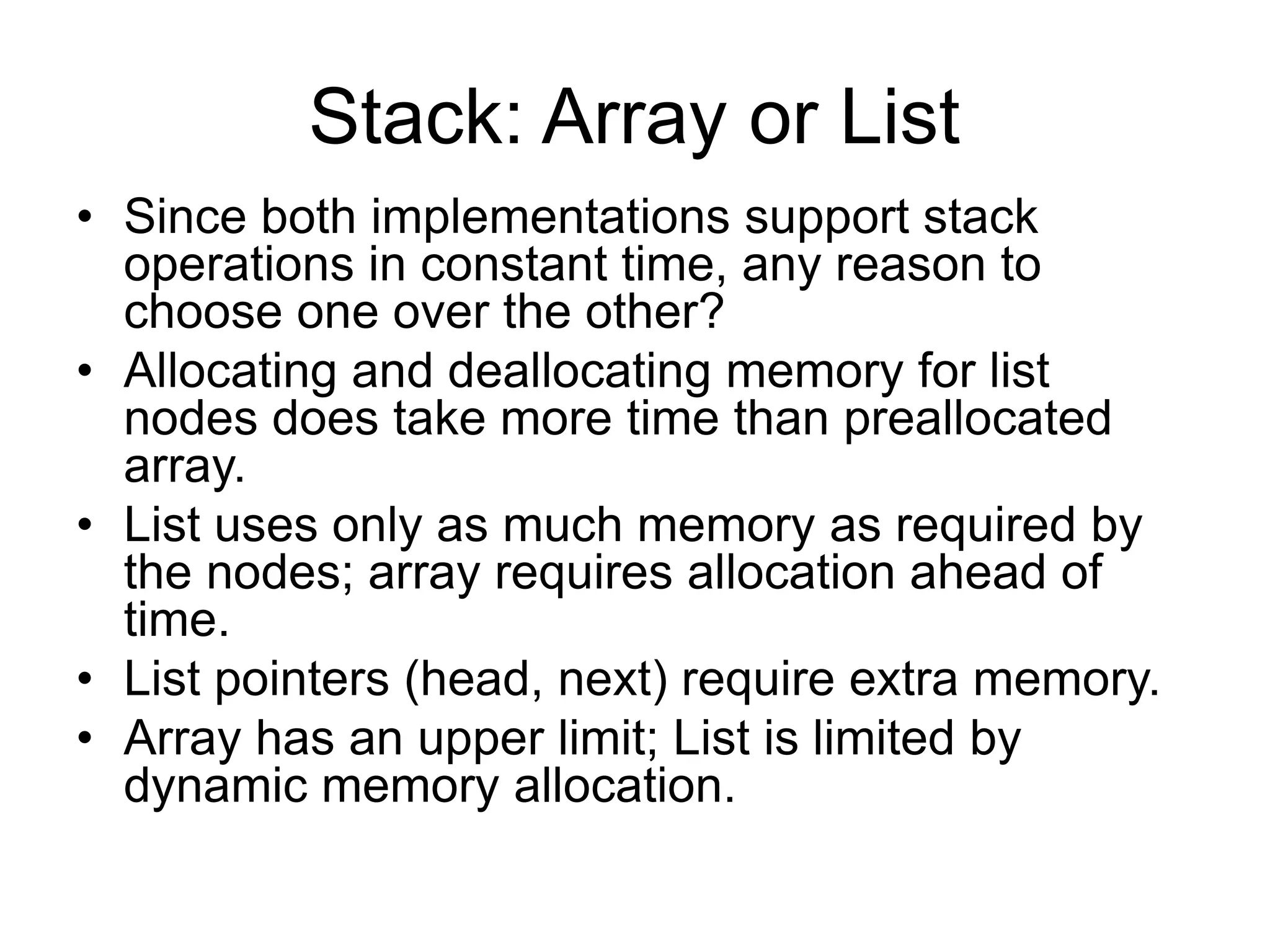Stack: Array or List
• Since both implementations support stack
operations in constant time, any reason to
choose one over the other?
• Allocating and deallocating memory for list
nodes does take more time than preallocated
array.
• List uses only as much memory as required by
the nodes; array requires allocation ahead of
time.
• List pointers (head, next) require extra memory.
• Array has an upper limit; List is limited by
dynamic memory allocation.
 