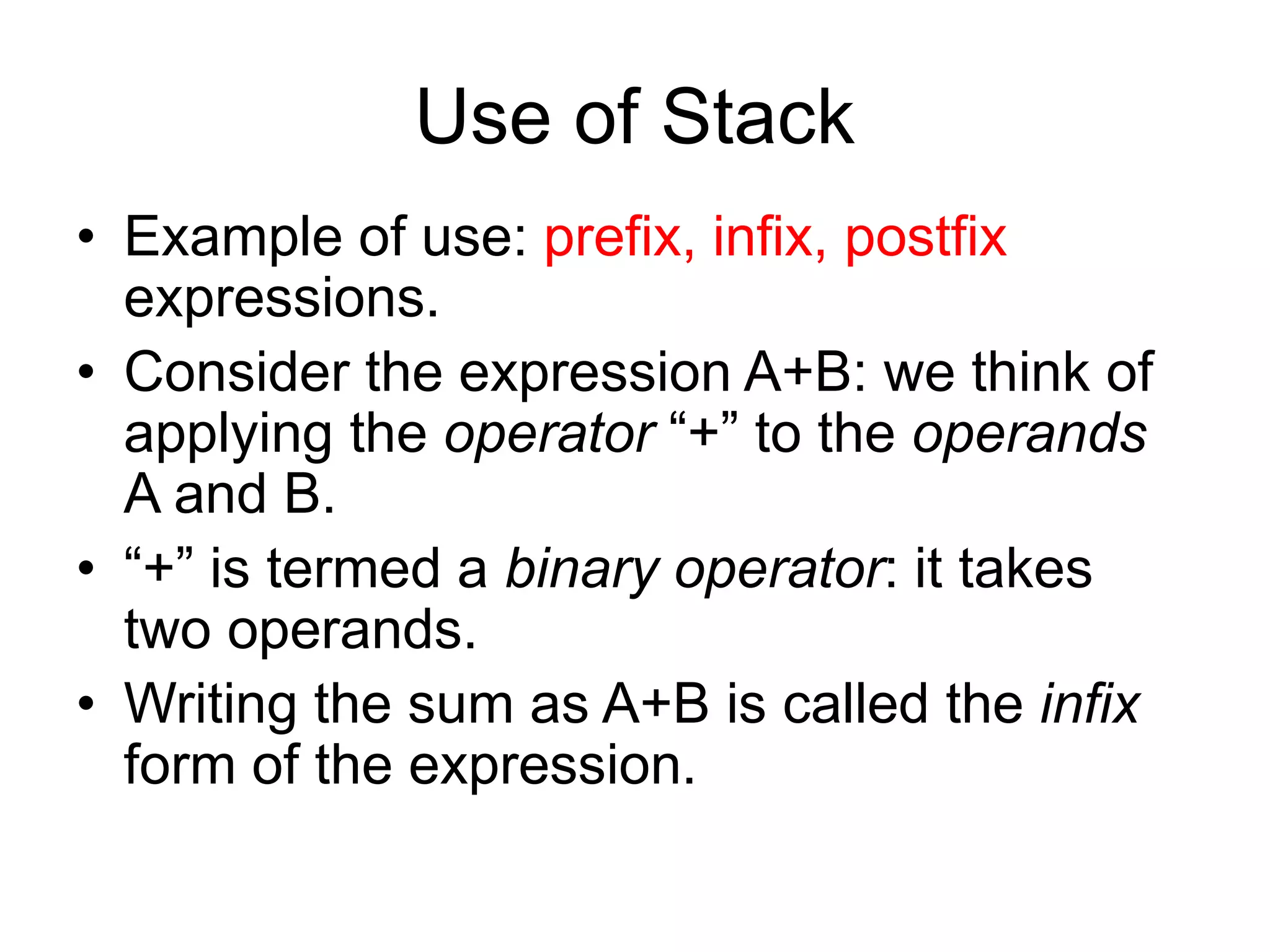 Use of Stack
• Example of use: prefix, infix, postfix
expressions.
• Consider the expression A+B: we think of
applying the operator “+” to the operands
A and B.
• “+” is termed a binary operator: it takes
two operands.
• Writing the sum as A+B is called the infix
form of the expression.
 