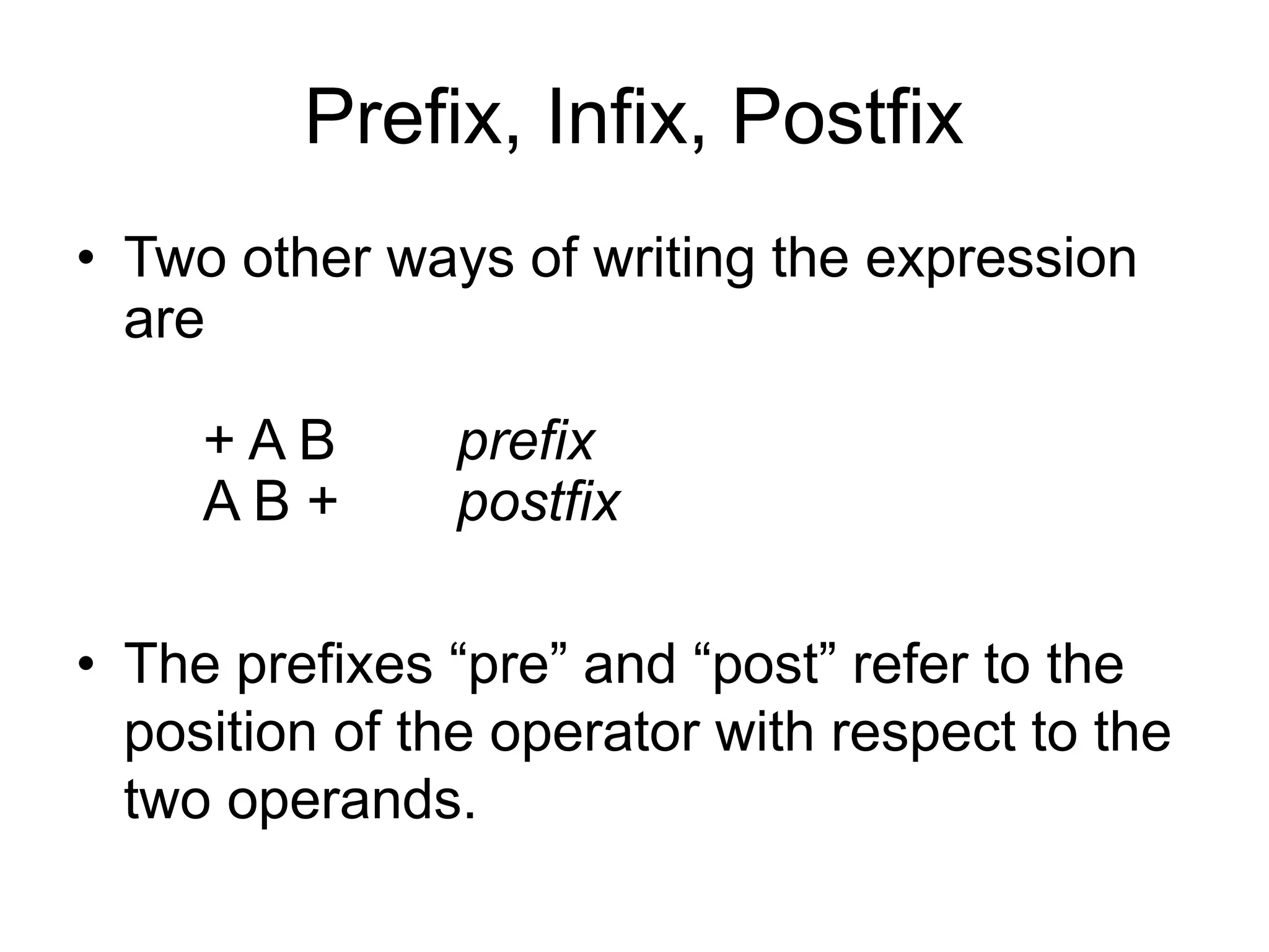 Prefix, Infix, Postfix
• Two other ways of writing the expression
are
+ A B prefix
A B + postfix
• The prefixes “pre” and “post” refer to the
position of the operator with respect to the
two operands.
 