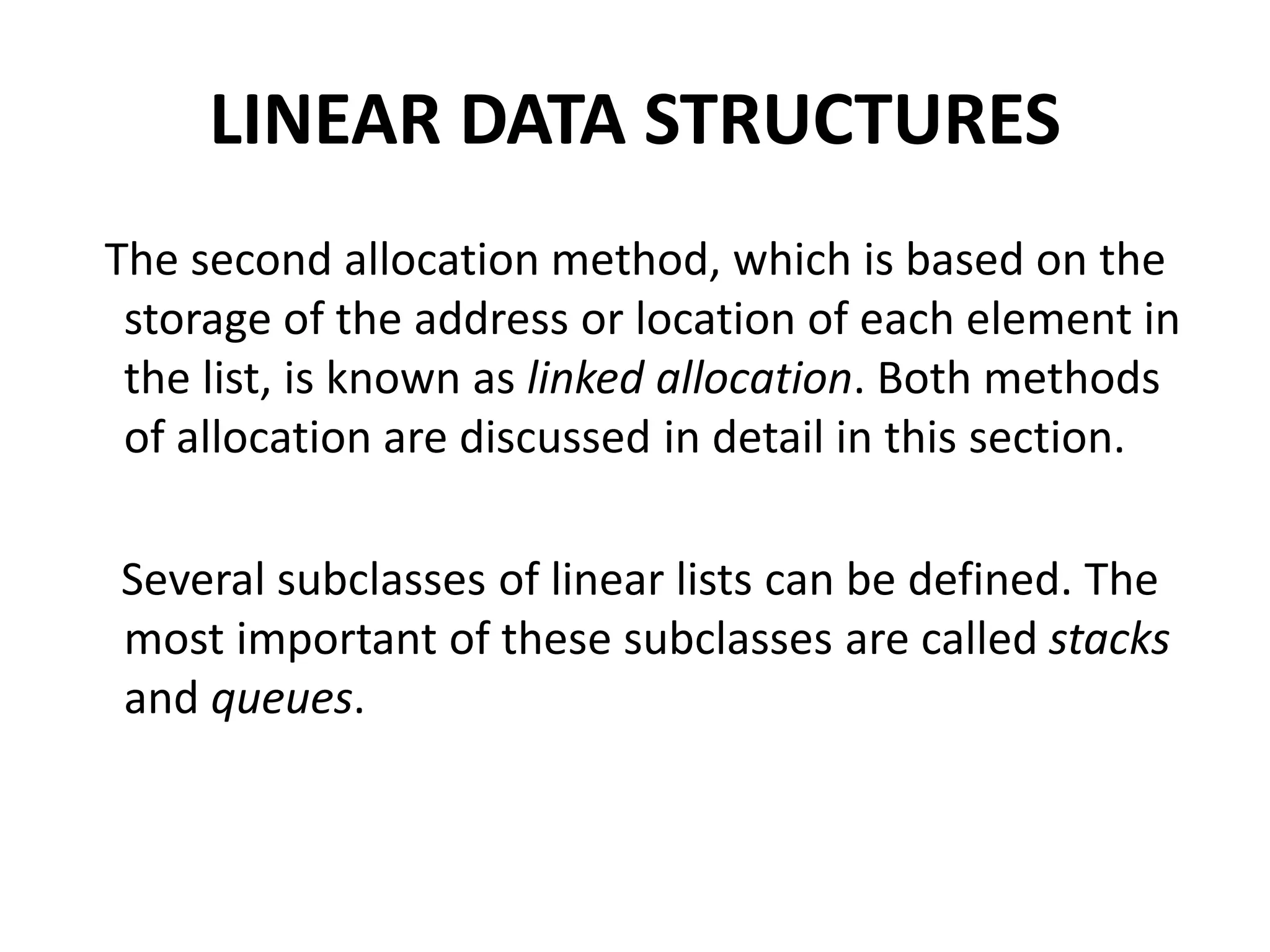 LINEAR DATA STRUCTURES
The second allocation method, which is based on the
storage of the address or location of each element in
the list, is known as linked allocation. Both methods
of allocation are discussed in detail in this section.
Several subclasses of linear lists can be defined. The
most important of these subclasses are called stacks
and queues.
 