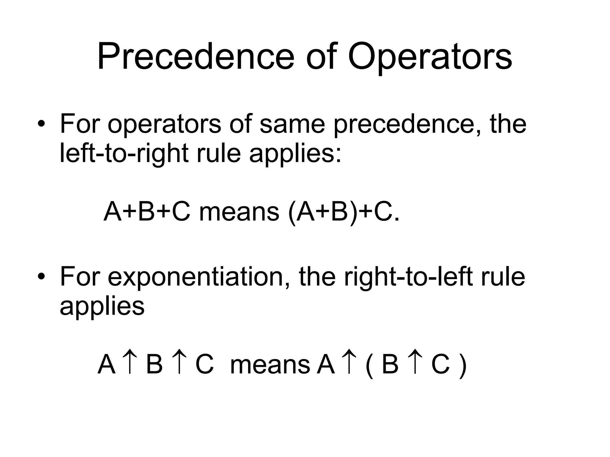 Precedence of Operators
• For operators of same precedence, the
left-to-right rule applies:
A+B+C means (A+B)+C.
• For exponentiation, the right-to-left rule
applies
A  B  C means A  ( B  C )
 