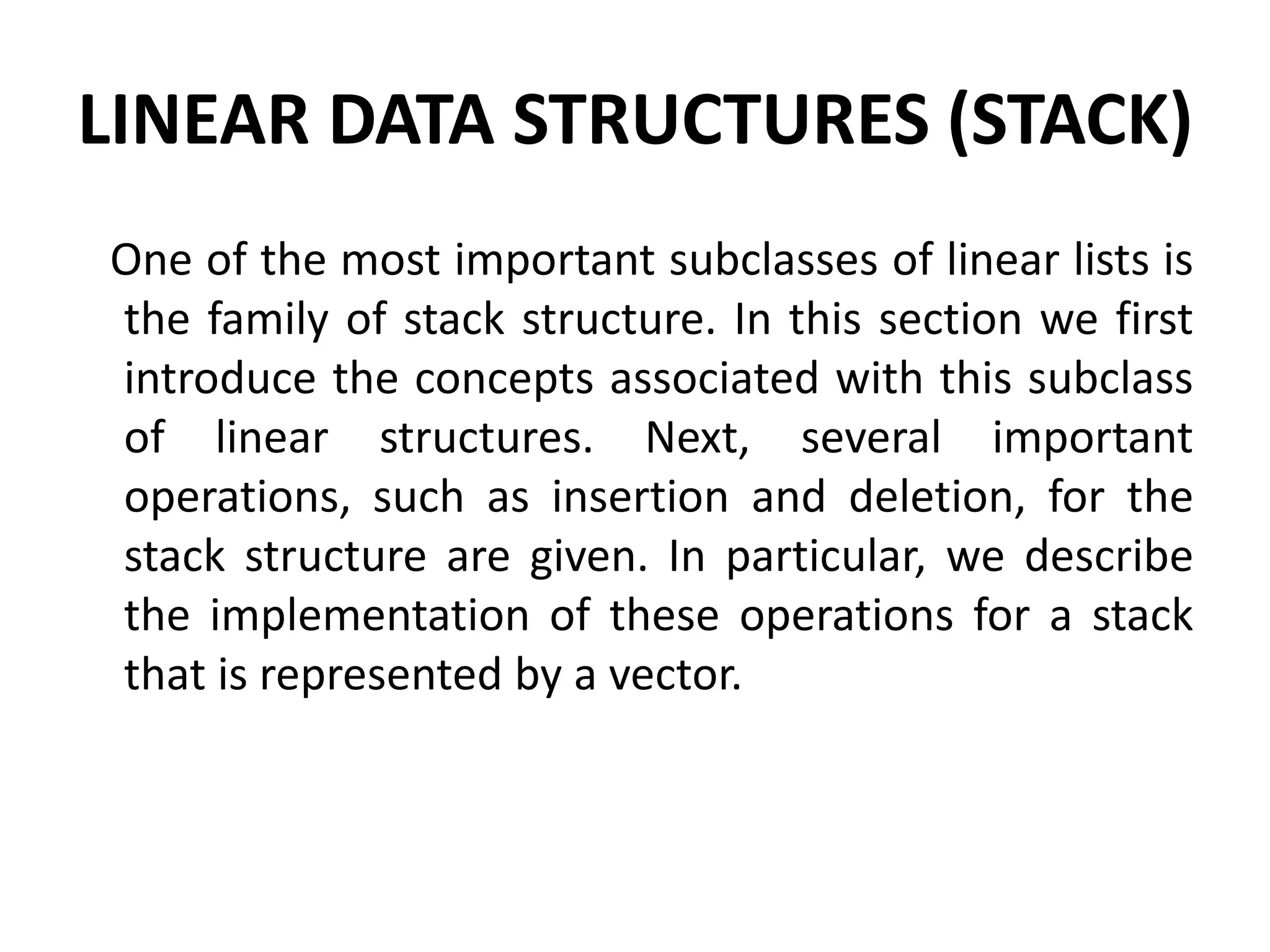 LINEAR DATA STRUCTURES (STACK)
One of the most important subclasses of linear lists is
the family of stack structure. In this section we first
introduce the concepts associated with this subclass
of linear structures. Next, several important
operations, such as insertion and deletion, for the
stack structure are given. In particular, we describe
the implementation of these operations for a stack
that is represented by a vector.
 