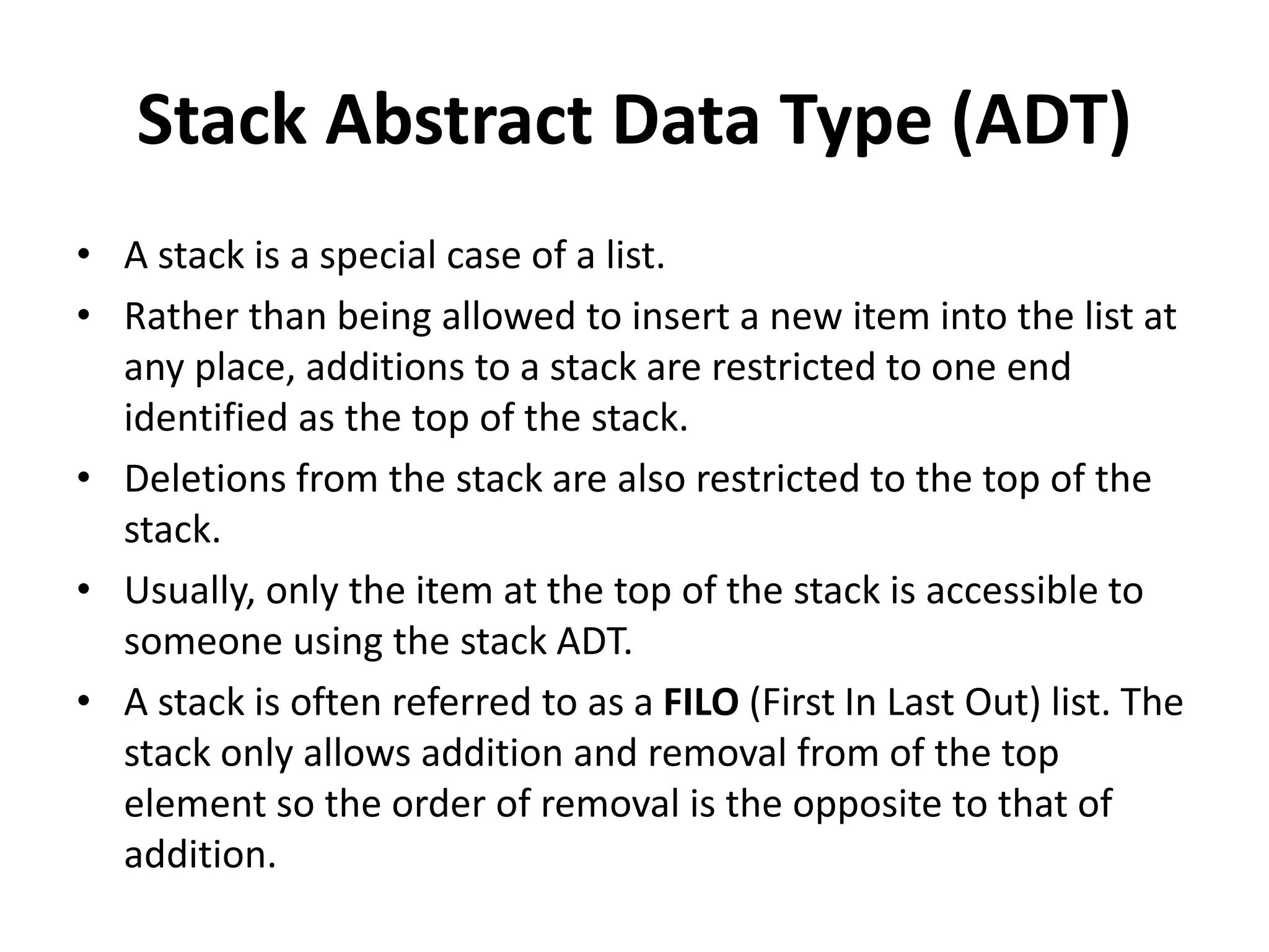 Stack Abstract Data Type (ADT)
• A stack is a special case of a list.
• Rather than being allowed to insert a new item into the list at
any place, additions to a stack are restricted to one end
identified as the top of the stack.
• Deletions from the stack are also restricted to the top of the
stack.
• Usually, only the item at the top of the stack is accessible to
someone using the stack ADT.
• A stack is often referred to as a FILO (First In Last Out) list. The
stack only allows addition and removal from of the top
element so the order of removal is the opposite to that of
addition.
 