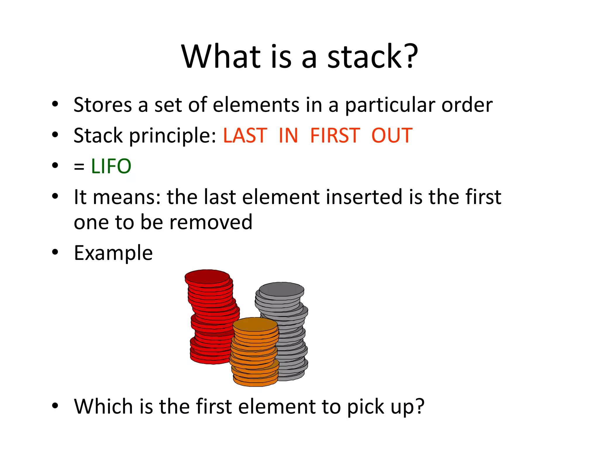 What is a stack?
• Stores a set of elements in a particular order
• Stack principle: LAST IN FIRST OUT
• = LIFO
• It means: the last element inserted is the first
one to be removed
• Example
• Which is the first element to pick up?
 