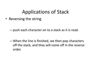 Applications of Stack
• Reversing the string
– push each character on to a stack as it is read.
– When the line is finished, we then pop characters
off the stack, and they will come off in the reverse
order.
 