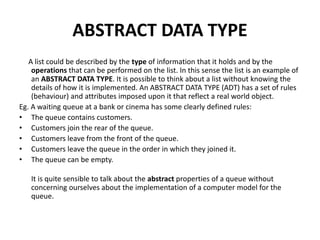 ABSTRACT DATA TYPE
A list could be described by the type of information that it holds and by the
operations that can be performed on the list. In this sense the list is an example of
an ABSTRACT DATA TYPE. It is possible to think about a list without knowing the
details of how it is implemented. An ABSTRACT DATA TYPE (ADT) has a set of rules
(behaviour) and attributes imposed upon it that reflect a real world object.
Eg. A waiting queue at a bank or cinema has some clearly defined rules:
• The queue contains customers.
• Customers join the rear of the queue.
• Customers leave from the front of the queue.
• Customers leave the queue in the order in which they joined it.
• The queue can be empty.
It is quite sensible to talk about the abstract properties of a queue without
concerning ourselves about the implementation of a computer model for the
queue.
 
