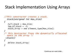 Stack Implementation Using Arrays
//This constructor creates a stack.
Stack(unsigned int Max_Size)
{
Full_Stack = Max_Size;
Top_of_Stack = -1;
Stack_Array = new Element_Type[Max_Size];
}
/* This Destructor frees the dynamically allocated
space to the array */
~Stack()
{
delete Stack_Array;
}
Continue on next slide…
 