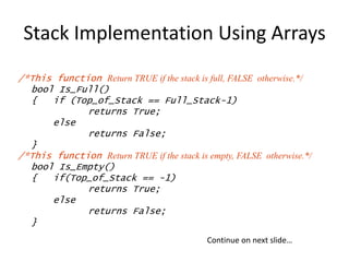 Stack Implementation Using Arrays
/*This function Return TRUE if the stack is full, FALSE otherwise.*/
bool Is_Full()
{ if (Top_of_Stack == Full_Stack-1)
returns True;
else
returns False;
}
/*This function Return TRUE if the stack is empty, FALSE otherwise.*/
bool Is_Empty()
{ if(Top_of_Stack == -1)
returns True;
else
returns False;
}
Continue on next slide…
 