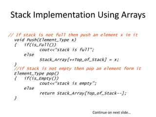 Stack Implementation Using Arrays
// If stack is not full then push an element x in it
void Push(Element_Type x)
{ if(is_Full())
cout<<“stack is full”;
else
Stack_Array[++Top_of_Stack] = x;
}
//if Stack is not empty then pop an element form it
Element_Type pop()
{ if(is_Empty())
cout<<“stack is empty”;
else
return Stack_Array[Top_of_Stack--];
}
Continue on next slide…
 