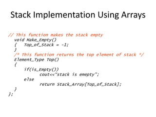 Stack Implementation Using Arrays
// This function makes the stack empty
void Make_Empty()
{ Top_of_Stack = -1;
}
/* This function returns the top element of stack */
Element_Type Top()
{
if(is_Empty())
cout<<“stack is emepty”;
else
return Stack_Array[Top_of_Stack];
}
};
 