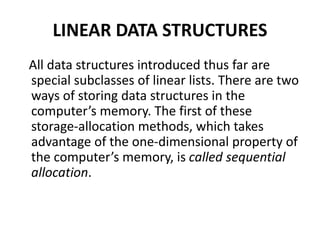 LINEAR DATA STRUCTURES
All data structures introduced thus far are
special subclasses of linear lists. There are two
ways of storing data structures in the
computer’s memory. The first of these
storage-allocation methods, which takes
advantage of the one-dimensional property of
the computer’s memory, is called sequential
allocation.
 