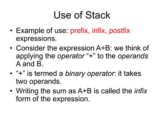 Use of Stack
• Example of use: prefix, infix, postfix
expressions.
• Consider the expression A+B: we think of
applying the operator “+” to the operands
A and B.
• “+” is termed a binary operator: it takes
two operands.
• Writing the sum as A+B is called the infix
form of the expression.
 