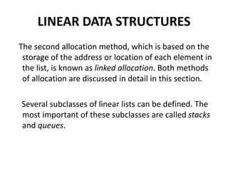 LINEAR DATA STRUCTURES
The second allocation method, which is based on the
storage of the address or location of each element in
the list, is known as linked allocation. Both methods
of allocation are discussed in detail in this section.
Several subclasses of linear lists can be defined. The
most important of these subclasses are called stacks
and queues.
 