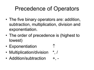 Precedence of Operators
• The five binary operators are: addition,
subtraction, multiplication, division and
exponentiation.
• The order of precedence is (highest to
lowest)
• Exponentiation 
• Multiplication/division *, /
• Addition/subtraction +, -
 
