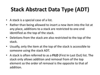 Stack Abstract Data Type (ADT)
• A stack is a special case of a list.
• Rather than being allowed to insert a new item into the list at
any place, additions to a stack are restricted to one end
identified as the top of the stack.
• Deletions from the stack are also restricted to the top of the
stack.
• Usually, only the item at the top of the stack is accessible to
someone using the stack ADT.
• A stack is often referred to as a FILO (First In Last Out) list. The
stack only allows addition and removal from of the top
element so the order of removal is the opposite to that of
addition.
 