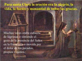 Para santa Clara la oración era la alegría, la
vida, la fuente y manantial de todas las gracias.
Muchas veces oraba cubierta
de lágrimas o sintiendo el
gozo de la presencia del Señor
en la Eucaristía o movida por
el dolor de los pecados,
propios o ajenos.
 
