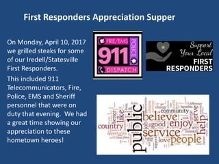 First Responders Appreciation Supper
On Monday, April 10, 2017
we grilled steaks for some
of our Iredell/Statesville
First Responders.
This included 911
Telecommunicators, Fire,
Police, EMS and Sheriff
personnel that were on
duty that evening. We had
a great time showing our
appreciation to these
hometown heroes!
 