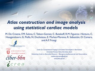 !Atlas construction and image analysis
    using statistical cardiac models
M. De Craene, F.M. Sukno, C. Tobon-Gomez, C. Butakoff, R.M. Figueras i Ventura, C.
Hoogendoorn, G. Piella, N. Duchateau, E. Muñoz-Moreno, R. Sebastián, O. Camara,
                                 and A.F. Frangi


                                Center for Computational Imaging & Simulation Technologies in Biomedicine
                                               Universitat Pompeu Fabra, Barcelona, Spain
                        Networking Center on Biomedical Research – Bioengineering, Biomaterials and Nanomedicine
                                                      mathieu.decraene@upf.edu
                                                            www.cilab.upf.edu
 