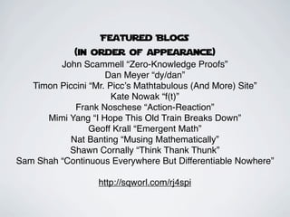 Featured Blogs
             (in order of appearance)
         John Scammell “Zero-Knowledge Proofs”
                     Dan Meyer “dy/dan”
   Timon Piccini “Mr. Piccʼs Mathtabulous (And More) Site”
                       Kate Nowak “f(t)”
             Frank Noschese “Action-Reaction”
      Mimi Yang “I Hope This Old Train Breaks Down”
                 Geoff Krall “Emergent Math”
            Nat Banting “Musing Mathematically”
           Shawn Cornally “Think Thank Thunk”
Sam Shah “Continuous Everywhere But Differentiable Nowhere”

                  http://sqworl.com/rj4spi
 