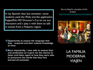 In my Spanish class last semester, some
students used the iPads and the application
PuppetPals HD Director’s Cut to cut out
characters and « play » with them to talk
in scenes from a Hispanic region.
See my blog for examples of this
project:
http://mmenero.wordpress.com/espanol/
LA FAMILIA
MODERNA
VIAJEN
Opportunity to assess the language that
they acquired and their cultural knowledge
at once.
More importantly, I was able to assess their
oral production as it gave me the chance to
listen and listen again to how they were able
to pronounce the words that they had
learned all semester.
 