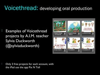  Examples of Voicethread
projects by A.I.M. teacher
Sylvia Duckworth
(@sylviaduckworth)
 Only 3 free projects for each account, with
the iPad use the app Pix N Tell
Voicethread: developing oral production
 