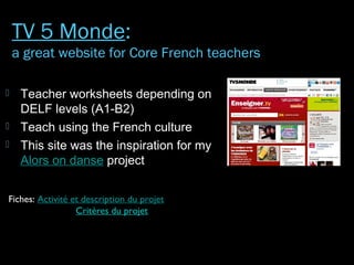  Teacher worksheets depending on
DELF levels (A1-B2)
 Teach using the French culture
 This site was the inspiration for my
Alors on danse project
Fiches: Activité et description du projet
Critères du projet
TV 5 Monde:
a great website for Core French teachers
 