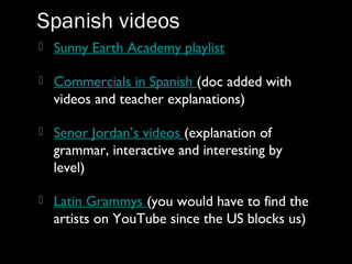  Sunny Earth Academy playlist
 Commercials in Spanish (doc added with
videos and teacher explanations)
 Senor Jordan’s videos (explanation of
grammar, interactive and interesting by
level)
 Latin Grammys (you would have to find the
artists on YouTube since the US blocks us)
Spanish videos
 