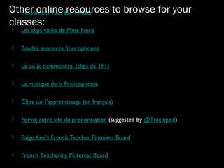  Ressources vues sur Twitter
 Les clips vidéo de Mme Nero
 Bandes annonces francophones
 Là où je t’emmenerai (clips de TF1)
 La musique de la Francophonie
 Clips sur l’apprentissage (en français)
 Forvo: autre site de prononciation (suggested by @Traciepod)
 Paige Kee’s French Teacher Pinterest Board
 French Teachering Pinterest Board
Other online resources to browse for your
classes:
 