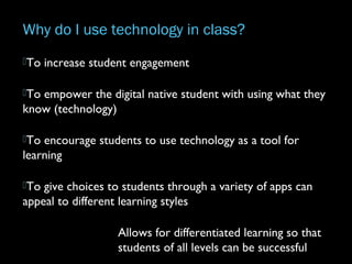 Why do I use technology in class?
To increase student engagement
To empower the digital native student with using what they
know (technology)
To encourage students to use technology as a tool for
learning
To give choices to students through a variety of apps can
appeal to different learning styles
Allows for differentiated learning so that
students of all levels can be successful
 