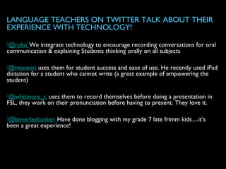LANGUAGE TEACHERS ON TWITTER TALK ABOUT THEIR
EXPERIENCE WITH TECHNOLOGY!
@rolat We integrate technology to encourage recording conversations for oral
communication & explaining Students thinking orally on all subjects
@msewen uses them for student success and ease of use. He recently used iPad
dictation for a student who cannot write (a great example of empowering the
student)
@whitmore_c uses them to record themselves before doing a presentation in
FSL, they work on their pronunciation before having to present. They love it.
@beverleybunker Have done blogging with my grade 7 late frimm kids…it’s
been a great experience!
 