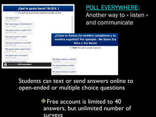 Students can text or send answers online to
open-ended or multiple choice questions
Free account is limited to 40
answers, but unlimited number of
surveys
POLL EVERYWHERE:
Another way to « listen »
and communicate
 