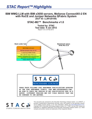 STAC Report™ Highlights
IBM WMQ LLM with IBM x3650 servers, Mellanox ConnectX®-2 EN
      with RoCE and Juniper Networks QFabric System
                      (SUT ID: LLM120109)
               STAC-M2™ Benchmarks v1.0
                        Tested by: STAC
                      Test date: 9 Jan 2012
                           Report 1.0.0, 23 Feb 2012




                    This document was produced by the Securities Technology Analysis Center, LLC (STAC® ), a
                    provider of performance measurement services, tools, and research to the securities industry.
                    To be notiﬁed of future reports, or for more information, please visit www.STACresearch.com.
                    Copyright ©2012 Securities Technology Analysis Center, LLC. "STAC" and all STAC names are
                    trademarks or registered trademarks of the Securities Technology Analysis Center, LLC. Other
                    company and product names are trademarks of their respective owners.
 