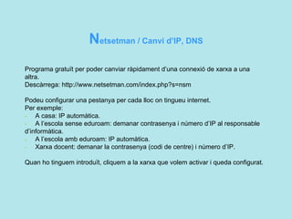 N etsetman / Canvi d’IP, DNS Programa gratuït per poder canviar ràpidament d’una connexió de xarxa a una altra. Descàrrega:  http://www.netsetman.com/index.php?s=nsm  Podeu configurar una pestanya per cada lloc on tingueu internet.  Per exemple:  -   A casa: IP automàtica. -   A l’escola sense eduroam: demanar contrasenya i número d’IP al responsable d’informàtica. -   A l’escola amb eduroam: IP automàtica. -   Xarxa docent: demanar la contrasenya (codi de centre) i número d’IP.   Quan ho tinguem introduït, cliquem a la xarxa que volem activar i queda configurat.  
