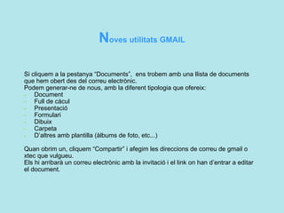 N oves utilitats GMAIL  Si cliquem a la pestanya “Documents”,  ens trobem amb una llista de documents que hem obert des del correu electrònic. Podem generar-ne de nous, amb la diferent tipologia que ofereix: -   Document -   Full de càcul -   Presentació -   Formulari -   Dibuix -   Carpeta -   D’altres amb plantilla (àlbums de foto, etc...)  Quan obrim un, cliquem “Compartir” i afegim les direccions de correu de gmail o xtec que vulgueu. Els hi arribarà un correu electrònic amb la invitació i el link on han d’entrar a editar el document.   