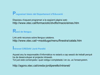 P rogramari bàsic del Departament d’Educació  Disposeu d’aquest programari a la següent pàgina web: http://www.xtec.cat/formaciotic/dvdformacio/eines.htm  R acó de llengua  Link amb recursos sobre llengua catalana. http://www.xtec.cat/~msolduga/menu/finestra/catala.htm  I ntranet CREDAV Jordi Perelló  Aquest any la responsable d’informàtica no estarà a cap sessió de treball perquè ha de desenvolupar el projecte intraweb. Tot just està començada i quan estigui completada i en ús, us l’ensenyarem.  http://agora.xtec.cat/creda-jordiperello/intranet/ 