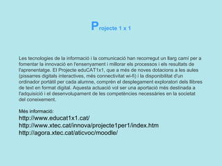 P rojecte 1 x 1  Les  tecnologies  de la  informació  i la comunicació han recorregut un llarg camí per a fomentar la innovació en l'ensenyament i millorar els processos i els resultats de l'aprenentatge. El Projecte eduCAT1x1, que a més de noves dotacions a les aules (pissarres digitals interactives, més connectivitat wi-fi) i la disponibilitat d'un ordinador portàtil per cada alumne, comprèn el desplegament exploratori dels llibres de text en format digital. Aquesta actuació vol ser una aportació més destinada a l'adquisició i el desenvolupament de les competències necessàries en la societat del coneixement.  Més informació:  http://www.educat1x1.cat/ http://www.xtec.cat/innova/projecte1per1/index.htm http://agora.xtec.cat/aticvoc/moodle/   