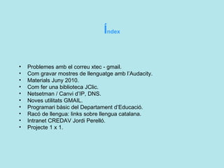 Í ndex Problemes amb el correu xtec - gmail. Com gravar mostres de llenguatge amb l’Audacity. Materials Juny 2010. Com fer una biblioteca JClic. Netsetman / Canvi d’IP, DNS. Noves utilitats GMAIL. Programari bàsic del Departament d’Educació. Racó de llengua: links sobre llengua catalana. Intranet CREDAV Jordi Perelló. Projecte 1 x 1. 