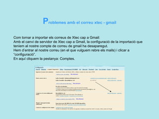 Com tornar a importar els correus de Xtec cap a Gmail: Amb el canvi de servidor de Xtec cap a Gmail, la configuració de la importació que  teníem al nostre compte de correu de gmail ha desaparegut.  Hem d’entrar al nostre correu (en el que vulguem rebre els mails) i clicar a “configuració”. En aquí cliquem la pestanya: Comptes.  P roblemes amb el correu xtec - gmail  