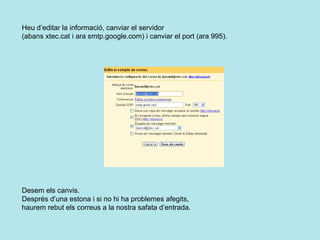 Heu d’editar la informació, canviar el servidor  (abans xtec.cat i ara smtp.google.com) i canviar el port (ara 995).    Desem els canvis. Després d’una estona i si no hi ha problemes afegits,  haurem rebut els correus a la nostra safata d’entrada.   
