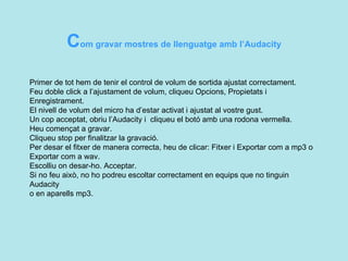C om gravar mostres de llenguatge amb l’Audacity Primer de tot hem de tenir el control de volum de sortida ajustat correctament.  Feu doble click a l’ajustament de volum, cliqueu Opcions, Propietats i Enregistrament.  El nivell de volum del micro ha d’estar activat i ajustat al vostre gust. Un cop acceptat, obriu l’Audacity i  cliqueu el botó amb una rodona vermella.  Heu començat a gravar. Cliqueu stop per finalitzar la gravació. Per desar el fitxer de manera correcta, heu de clicar: Fitxer i Exportar com a mp3 o  Exportar com a wav.  Escolliu on desar-ho. Acceptar. Si no feu això, no ho podreu escoltar correctament en equips que no tinguin Audacity  o en aparells mp3.  