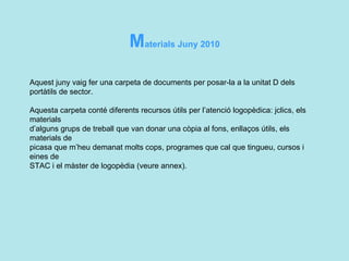 M aterials Juny 2010 Aquest juny vaig fer una carpeta de documents per posar-la a la unitat D dels portàtils de sector.   Aquesta carpeta conté diferents recursos útils per l’atenció logopèdica: jclics, els materials  d’alguns grups de treball que van donar una còpia al fons, enllaços útils, els materials de  picasa que m’heu demanat molts cops, programes que cal que tingueu, cursos i eines de  STAC i el màster de logopèdia (veure annex).      