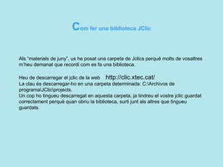C om fer una biblioteca JClic  Als “materials de juny”, us he posat una carpeta de Jclics perquè molts de vosaltres m’heu demanat que recordi com es fa una biblioteca.  Heu de descarregar el jclic de la web  http://clic.xtec.cat/ La clau és descarregar-ho en una carpeta determinada: C:\Archivos de programa\JClic\projects. Un cop ho tingueu descarregat en aquesta carpeta, ja tindreu el vostre jclic guardat correctament perquè quan obriu la biblioteca, surti junt als altres que tingueu guardats.  