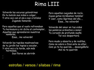 Rima LIII
Volverán las oscuras golondrinas
En tu balcón sus nidos a colgar,
Y otra vez con el ala a sus cristales
Jugando llamarán;
Pero aquellas que el vuelo refrenaban
Tu hermosura y mi dicha al contemplar,
Aquellas que aprendieron nuestros
nombres,
Esas... ¡no volverán!
 
Volverán las tupidas madreselvas
de tu jardín las tapias a escalar,
Y otra vez a la tarde, aún más
hermosas,
Sus flores se abrirán
•  
•
Pero aquellas cuajadas de rocío,
Cuyas gotas mirábamos temblar
Y caer, como lágrimas del día...,
Esas... ¡no volverán!
 
Volverán del amor en tus oidos
las palabras ardientes a sonar;
Tu corazón de profundo sueño
Tal vez despertará;
Pero mudo y absorto y de rodillas,
Como se adora a Dios ante su altar,
Com yo te he querido..., desengáñate:
¡Así no te querrán!
estrofas / versos / sílabas / rima
 