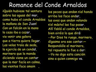 Romance del Conde Arnaldos
iQuién hubiese tal ventura
sobre las aguas del mar,
como hubo el conde Arnaldos
la mañana de San Juan!
Con un falcón en la mano
la caza iba a cazar,
vio venir una galera
que a tierra quiere llegar.
Las velas traía de seda,
la ejercía de un cendal,
marinero que la manda
diciendo viene un cantar
que la mar facía en calma,
los vientos face amainar,
los peces que andan n’el hondo
arriba los face andar,
las aves que andan volando
n’el mástel las faz posar.
Allí fabló el conde Arnaldos,
bien oiréis lo que dirá:
--Por Dios te ruego, marinero,
dígasme ora ese cantar.—
Respondióle el marinero,
tal repuesta le fue a dar:
--Yo no digo esta canción
sino a quien conmigo va.
 