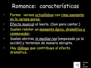 Romance:  características Forma:  versos  octosílabos  con  rima asonante en lo versos pares. Efecto musical  al leerlo. (Son para cantar.) Suelen relatar un  momento épico, dramático y conmovedor .  Suelen abrirse  in medias res  (empezada ya la acción) y terminan de manera abrupta. Hay  diálogo  que contribuye al efecto dramático. Clases de poesía 