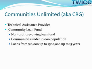 Communities Unlimited (aka CRG)
 Technical Assistance Provider
 Community Loan Fund
 Non-profit revolving loan fund
 Communities under 10,000 population
 Loans from $10,000 up to $500,000 up to 15 years
 