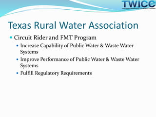 Texas Rural Water Association
 Circuit Rider and FMT Program
 Increase Capability of Public Water & Waste Water
Systems
 Improve Performance of Public Water & Waste Water
Systems
 Fulfill Regulatory Requirements
 