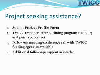 Project seeking assistance?
1. Submit Project Profile Form
2. TWICC response letter outlining program eligibility
and points of contact
3. Follow-up meeting/conference call with TWICC
funding agencies available
4. Additional follow-up/support as needed
 