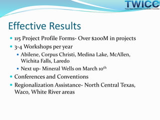 Effective Results
 115 Project Profile Forms- Over $200M in projects
 3-4 Workshops per year
 Abilene, Corpus Christi, Medina Lake, McAllen,
Wichita Falls, Laredo
 Next up- Mineral Wells on March 10th
 Conferences and Conventions
 Regionalization Assistance- North Central Texas,
Waco, White River areas
 